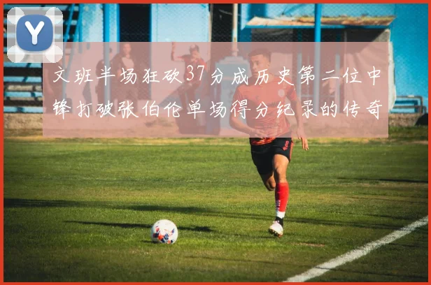 文班半场狂砍37分成历史第二位中锋打破张伯伦单场得分纪录的传奇时刻