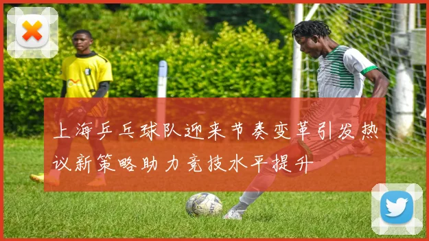 上海乒乓球队迎来节奏变革引发热议新策略助力竞技水平提升