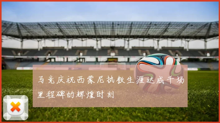 马竞庆祝西蒙尼执教生涯达成千场里程碑的辉煌时刻