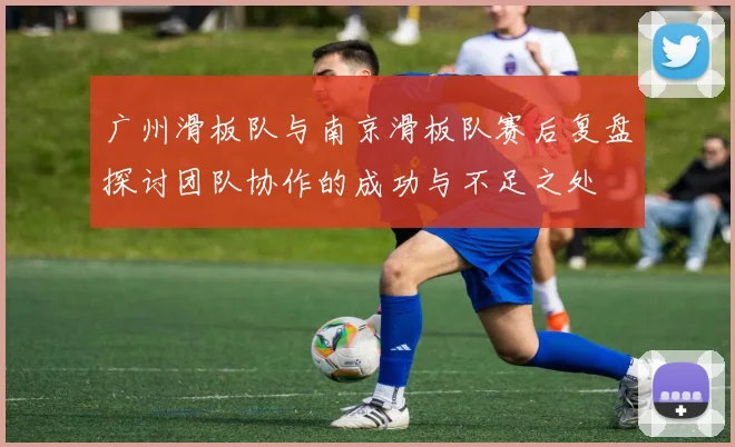 广州滑板队与南京滑板队赛后复盘探讨团队协作的成功与不足之处