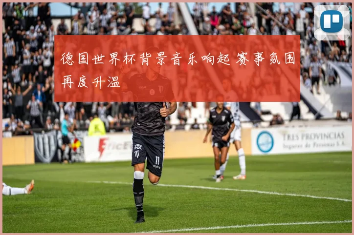 德国世界杯背景音乐响起 赛事氛围再度升温