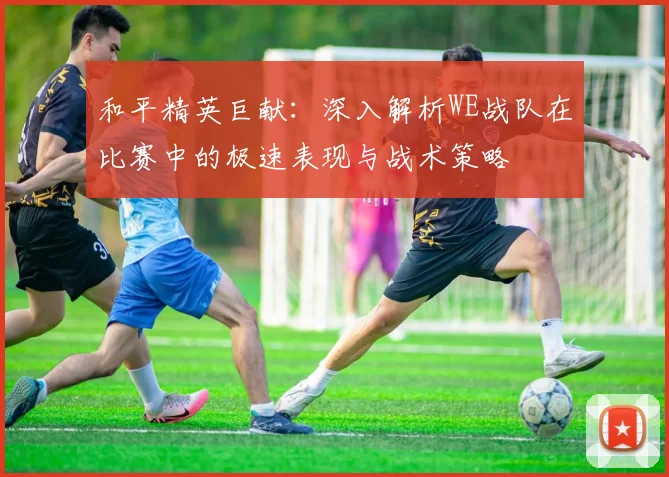 和平精英巨献:深入解析WE战队在比赛中的极速表现与战术策略
