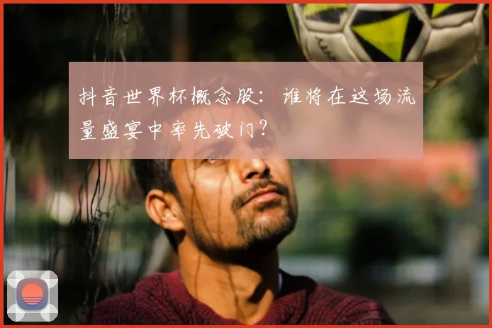 抖音世界杯概念股:谁将在这场流量盛宴中率先破门?