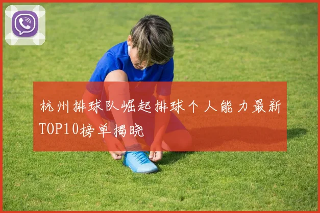 杭州排球队崛起排球个人能力最新TOP10榜单揭晓