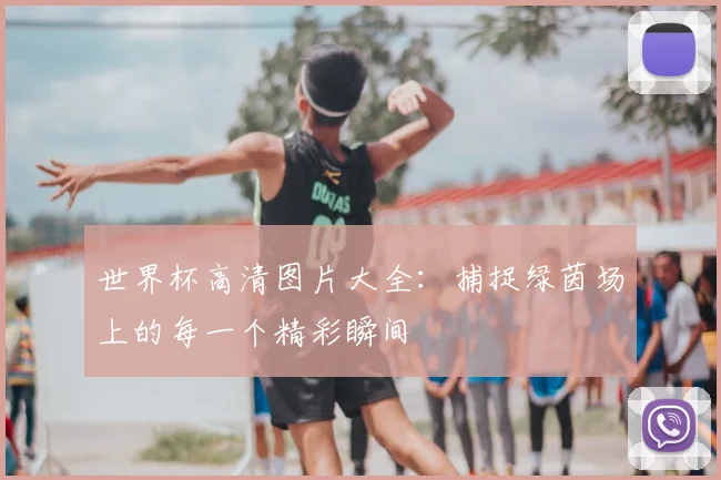 世界杯高清图片大全:捕捉绿茵场上的每一个精彩瞬间