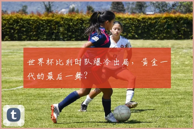 世界杯比利时队爆冷出局，黄金一代的最后一舞？
