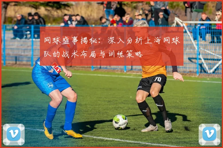 网球盛事揭秘:深入分析上海网球队的战术布局与训练策略