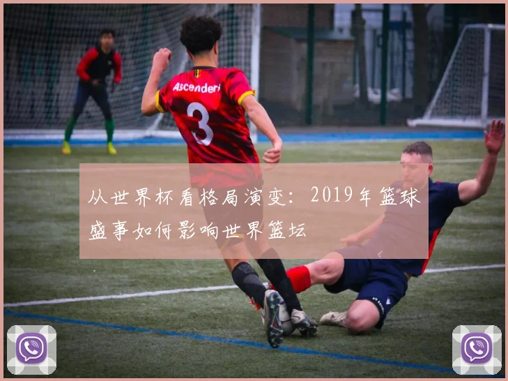 从世界杯看格局演变:2019年篮球盛事如何影响世界篮坛
