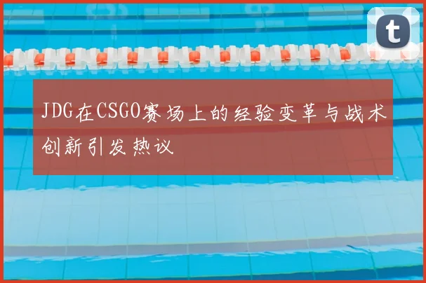 JDG在CSGO赛场上的经验变革与战术创新引发热议