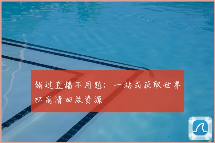 错过直播不用愁:一站式获取世界杯高清回放资源