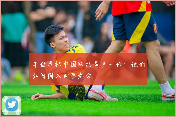 年世界杯中国队的黄金一代:他们如何闯入世界舞台