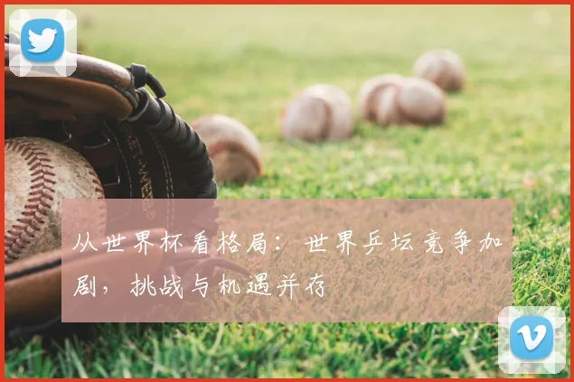 从世界杯看格局:世界乒坛竞争加剧,挑战与机遇并存