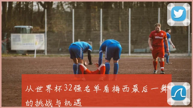 从世界杯32强名单看梅西最后一舞的挑战与机遇