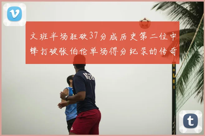 文班半场狂砍37分成历史第二位中锋打破张伯伦单场得分纪录的传奇时刻