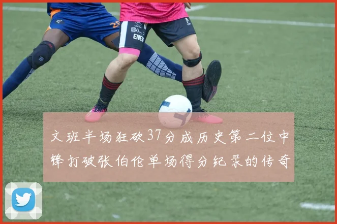 文班半场狂砍37分成历史第二位中锋打破张伯伦单场得分纪录的传奇时刻