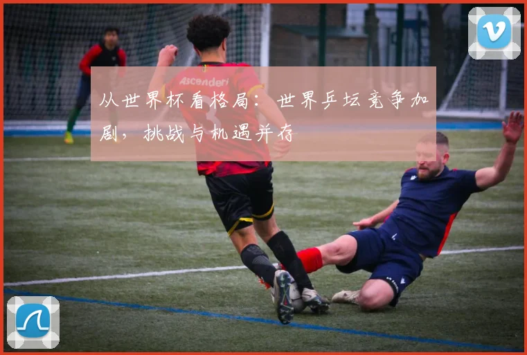 从世界杯看格局:世界乒坛竞争加剧,挑战与机遇并存