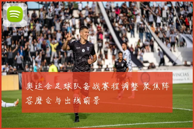 奥运会足球队备战赛程调整 聚焦阵容磨合与出线前景