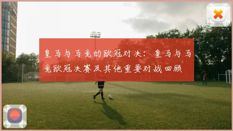 皇马与马竞的欧冠对决：皇马与马竞欧冠决赛及其他重要对战回顾