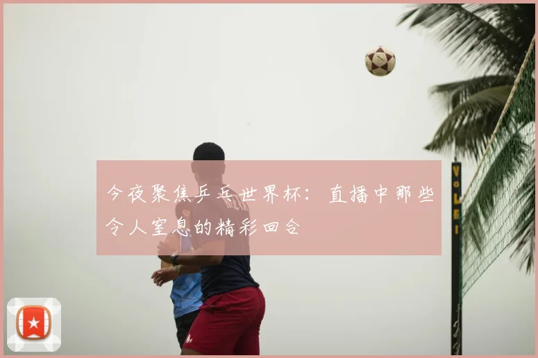 今夜聚焦乒乓世界杯：直播中那些令人窒息的精彩回合