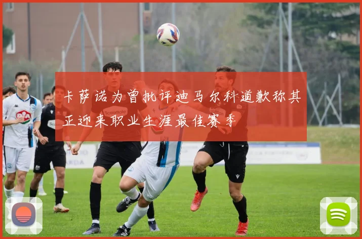 卡萨诺为曾批评迪马尔科道歉称其正迎来职业生涯最佳赛季