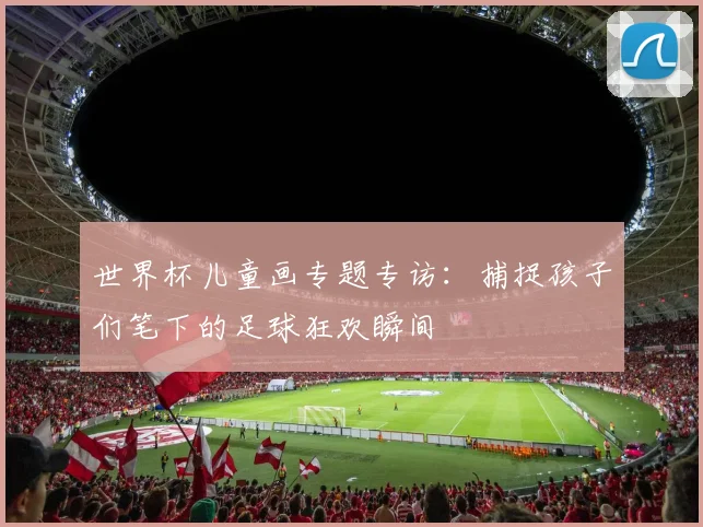 世界杯儿童画专题专访:捕捉孩子们笔下的足球狂欢瞬间