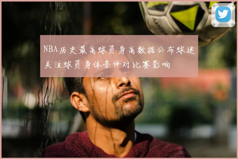 NBA历史最高球员身高数据公布球迷关注球员身体条件对比赛影响