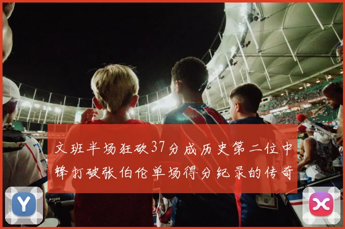 文班半场狂砍37分成历史第二位中锋打破张伯伦单场得分纪录的传奇时刻