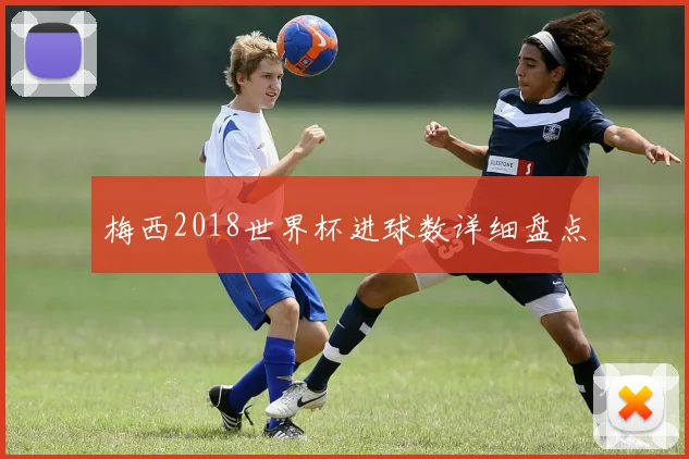梅西2018世界杯进球数详细盘点