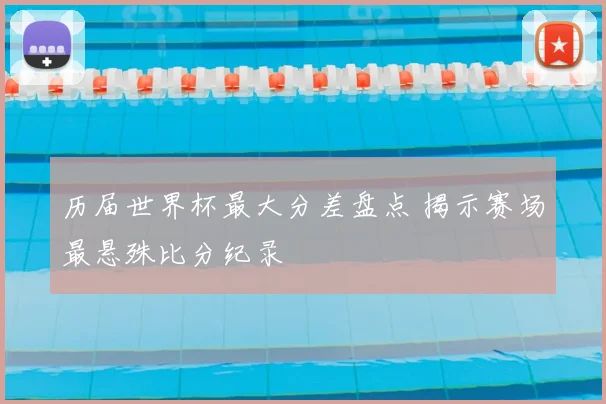 历届世界杯最大分差盘点 揭示赛场最悬殊比分纪录