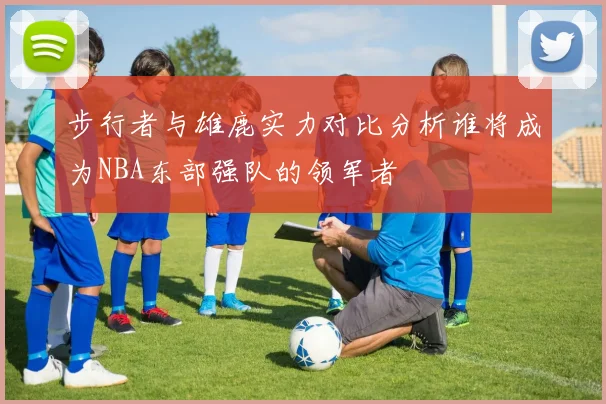 步行者与雄鹿实力对比分析谁将成为NBA东部强队的领军者