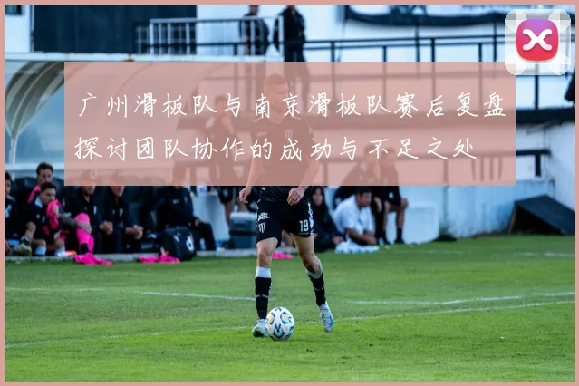 广州滑板队与南京滑板队赛后复盘探讨团队协作的成功与不足之处