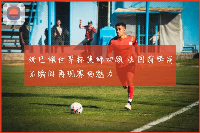 姆巴佩世界杯集锦回顾 法国前锋高光瞬间再现赛场魅力