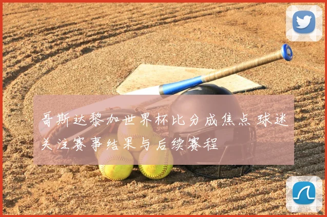 哥斯达黎加世界杯比分成焦点 球迷关注赛事结果与后续赛程