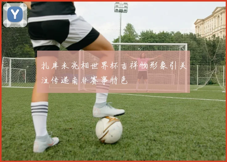 扎库米亮相世界杯吉祥物形象引关注传递南非赛事特色