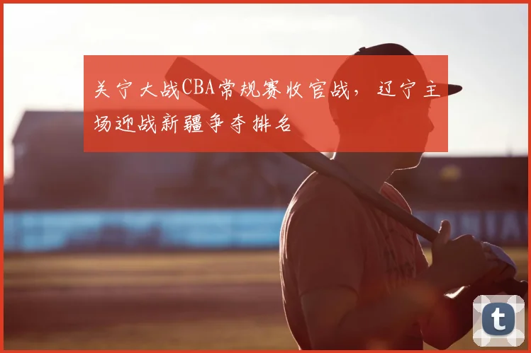 关宁大战CBA常规赛收官战，辽宁主场迎战新疆争夺排名