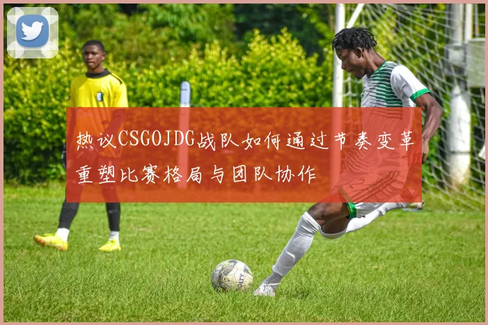 热议CSGOJDG战队如何通过节奏变革重塑比赛格局与团队协作