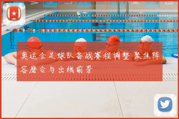 奥运会足球队备战赛程调整 聚焦阵容磨合与出线前景