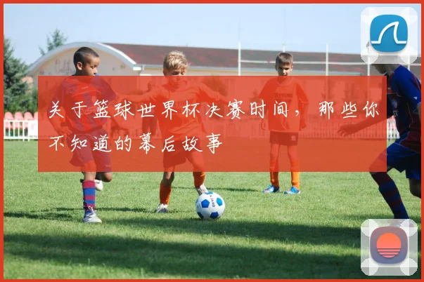 关于篮球世界杯决赛时间，那些你不知道的幕后故事