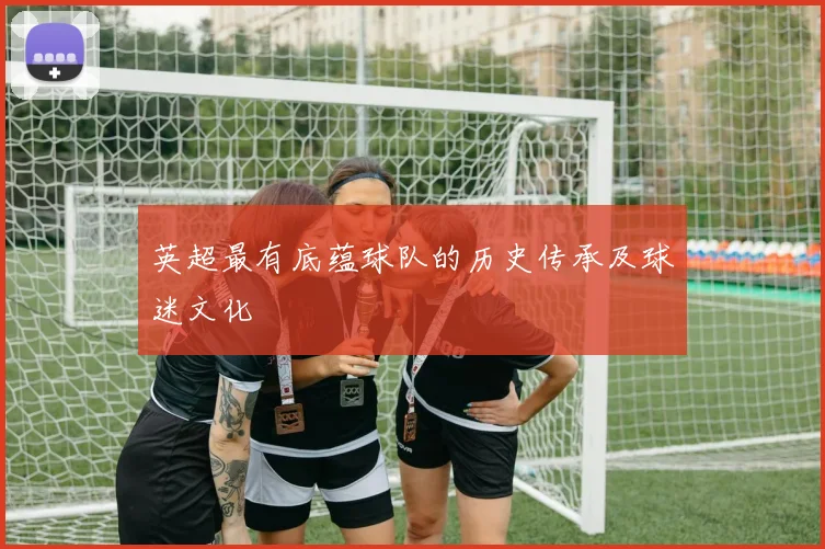英超最有底蕴球队的历史传承及球迷文化
