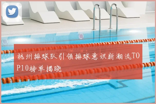杭州排球队引领排球意识新潮流TOP10榜单揭晓