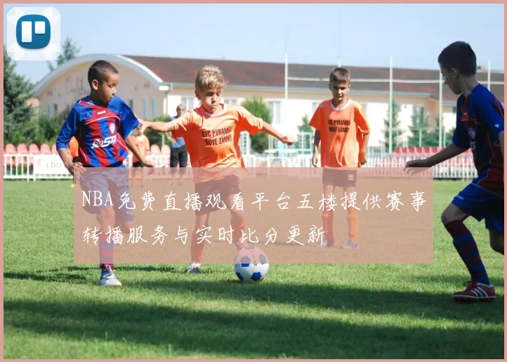 NBA免费直播观看平台五楼提供赛事转播服务与实时比分更新