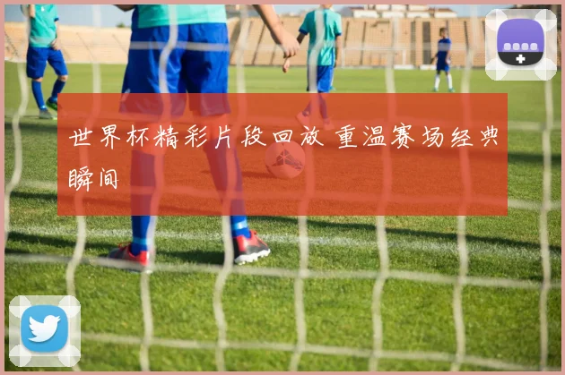 世界杯精彩片段回放 重温赛场经典瞬间