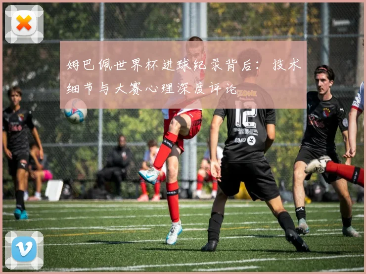 姆巴佩世界杯进球纪录背后：技术细节与大赛心理深度评论