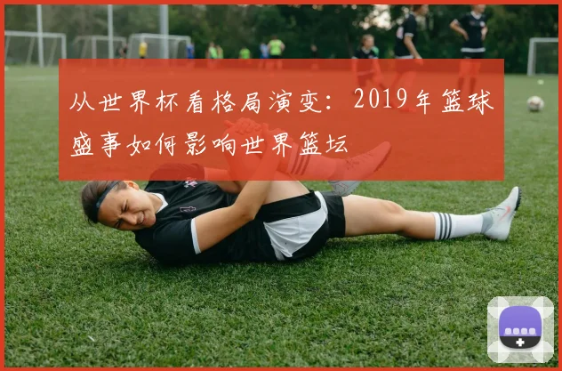 从世界杯看格局演变:2019年篮球盛事如何影响世界篮坛