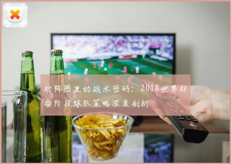 对阵图里的战术密码：2018世界杯各阶段球队策略深度剖析