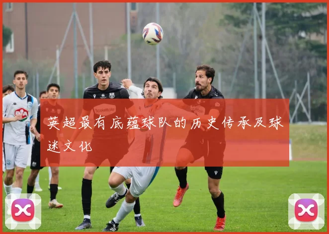 英超最有底蕴球队的历史传承及球迷文化