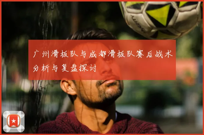广州滑板队与成都滑板队赛后战术分析与复盘探讨