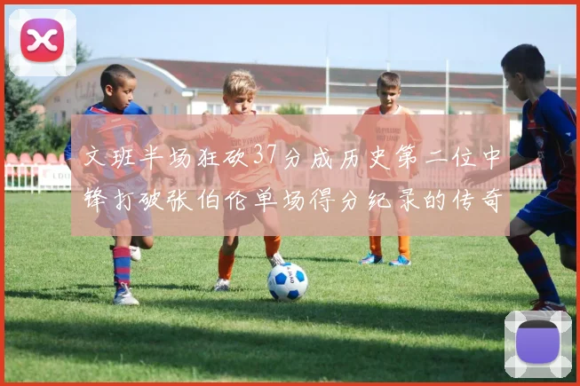 文班半场狂砍37分成历史第二位中锋打破张伯伦单场得分纪录的传奇时刻