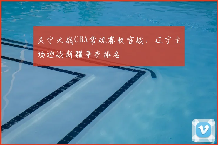 关宁大战CBA常规赛收官战,辽宁主场迎战新疆争夺排名