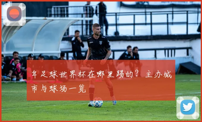 年足球世界杯在哪里踢的?主办城市与球场一览